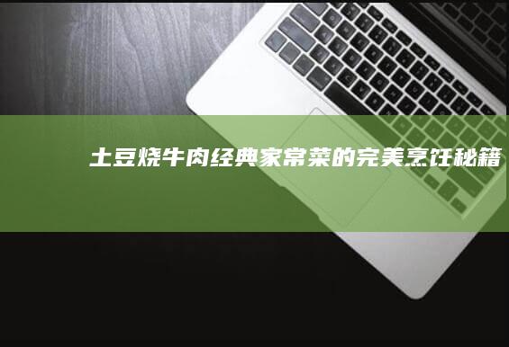 土豆烧牛肉：经典家常菜的完美烹饪秘籍